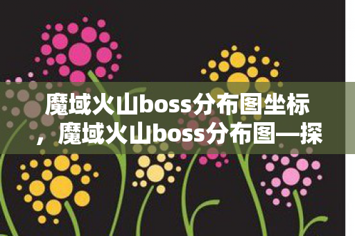 魔域火山boss分布图坐标，魔域火山boss分布图—探索神秘领域的指南