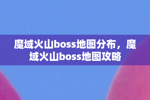 魔域火山boss地图分布，魔域火山boss地图攻略