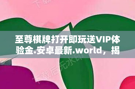 至尊棋牌打开即玩送VIP体验金.安卓最新.world，揭秘至尊棋牌，一场虚拟世界的博弈盛宴