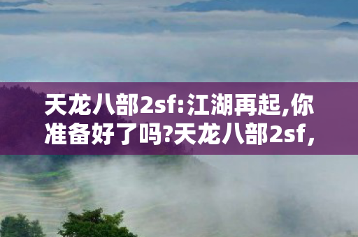 天龙八部2sf:江湖再起,你准备好了吗?天龙八部2sf，重温经典，探索武侠世界的无限可能
