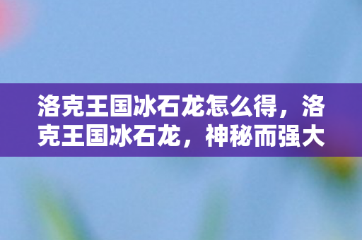 洛克王国冰石龙怎么得，洛克王国冰石龙，神秘而强大的存在