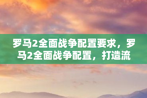罗马2全面战争配置要求，罗马2全面战争配置，打造流畅游戏体验的硬件指南