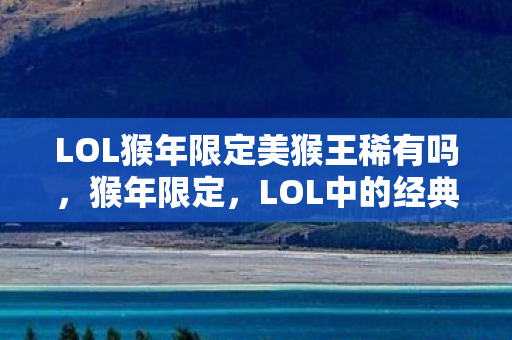 LOL猴年限定美猴王稀有吗，猴年限定，LOL中的经典回忆与传承