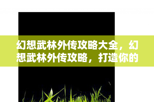 幻想武林外传攻略大全，幻想武林外传攻略，打造你的江湖传奇