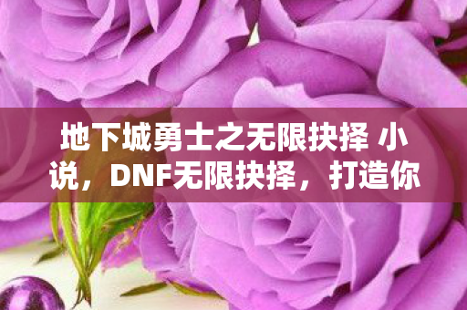 地下城勇士之无限抉择 小说,DNF无限抉择,打造你的专属角色,探索无限可能 地下城勇士之无限抉择 小说,DNF无限抉择,打造你的专属角色,探索无限可能