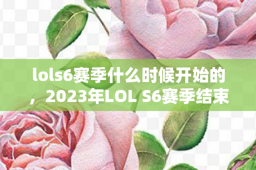 lols6赛季什么时候开始的，2023年LOL S6赛季结束时间详解，何时迎来新赛季？