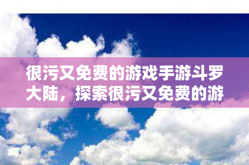 很污又免费的游戏手游斗罗大陆，探索很污又免费的游戏手游，解锁娱乐新境界