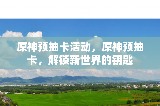原神预抽卡活动，原神预抽卡，解锁新世界的钥匙
