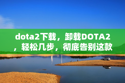 dota2下载，卸载DOTA2，轻松几步，彻底告别这款经典游戏