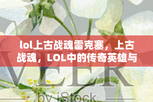 lol上古战魂雷克塞，上古战魂，LOL中的传奇英雄与不朽传说