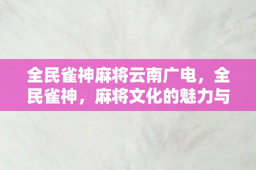 全民雀神麻将云南广电，全民雀神，麻将文化的魅力与影响