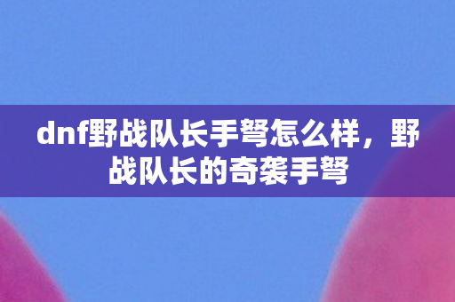 dnf野战队长手弩怎么样，野战队长的奇袭手弩