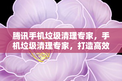 腾讯手机垃圾清理专家，手机垃圾清理专家，打造高效流畅的手机环境
