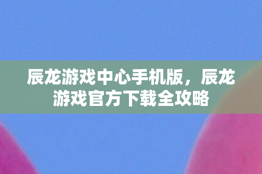 辰龙游戏中心手机版，辰龙游戏官方下载全攻略
