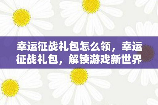 幸运征战礼包怎么领，幸运征战礼包，解锁游戏新世界的神秘钥匙