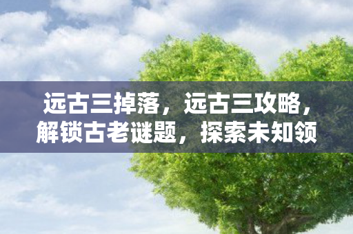 远古三掉落，远古三攻略，解锁古老谜题，探索未知领域