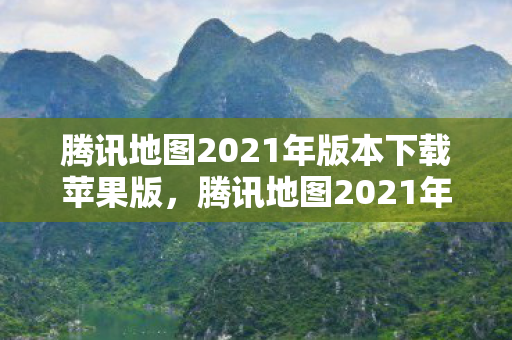 腾讯地图2021年版本下载苹果版，腾讯地图2021年版本下载指南