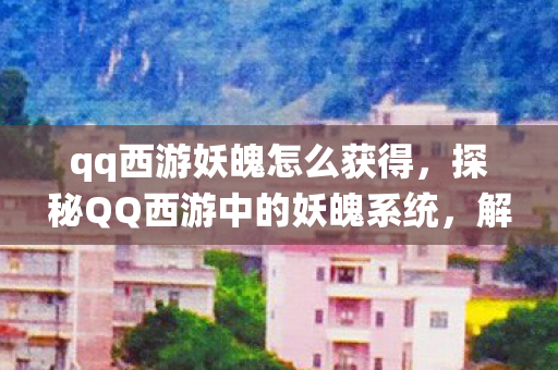 qq西游妖魄怎么获得，探秘QQ西游中的妖魄系统，解锁神秘力量的钥匙