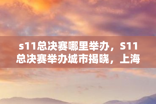 s11总决赛哪里举办,S11总决赛举办城市揭晓,上海迎来全球电竞盛事 s11总决赛哪里举办,S11总决赛举办城市揭晓,上海迎来全球电竞盛事