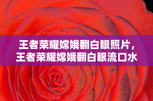 王者荣耀嫦娥翻白眼照片,王者荣耀嫦娥翻白眼流口水的表情,背后的故事与争议 王者荣耀嫦娥翻白眼照片,王者荣耀嫦娥翻白眼流口水的表情,背后的故事与争议