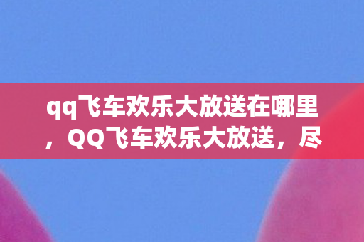 qq飞车欢乐大放送在哪里,QQ飞车欢乐大放送,尽享极速飞驰的乐趣 qq飞车欢乐大放送在哪里,QQ飞车欢乐大放送,尽享极速飞驰的乐趣