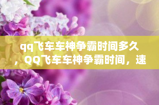 qq飞车车神争霸时间多久，QQ飞车车神争霸时间，速度与激情的较量