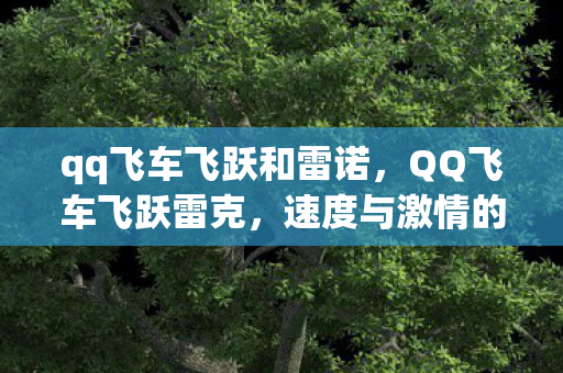 qq飞车飞跃和雷诺，QQ飞车飞跃雷克，速度与激情的完美融合