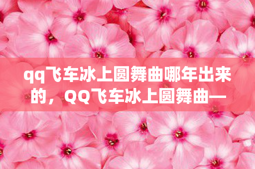 qq飞车冰上圆舞曲哪年出来的，QQ飞车冰上圆舞曲—一场极速与优雅的华丽碰撞