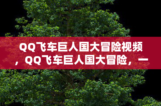 QQ飞车巨人国大冒险视频,QQ飞车巨人国大冒险,一场速度与冒险的盛宴 QQ飞车巨人国大冒险视频,QQ飞车巨人国大冒险,一场速度与冒险的盛宴