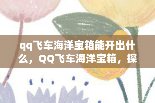qq飞车海洋宝箱能开出什么,QQ飞车海洋宝箱,探寻深海的秘密宝藏 qq飞车海洋宝箱能开出什么,QQ飞车海洋宝箱,探寻深海的秘密宝藏