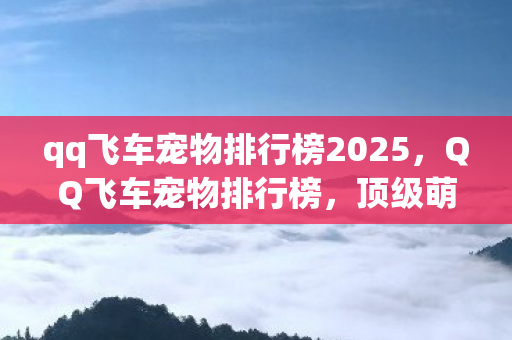 qq飞车宠物排行榜2025,QQ飞车宠物排行榜,顶级萌宠大比拼 qq飞车宠物排行榜2025,QQ飞车宠物排行榜,顶级萌宠大比拼