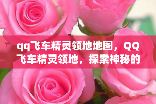 qq飞车精灵领地地图,QQ飞车精灵领地,探索神秘的游戏世界 qq飞车精灵领地地图,QQ飞车精灵领地,探索神秘的游戏世界