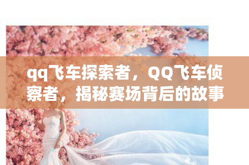 qq飞车探索者,QQ飞车侦察者,揭秘赛场背后的故事 qq飞车探索者,QQ飞车侦察者,揭秘赛场背后的故事