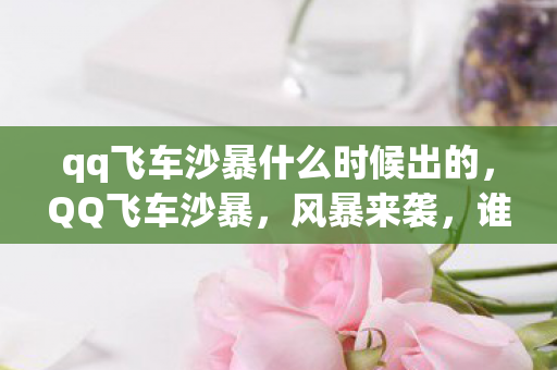 qq飞车沙暴什么时候出的,QQ飞车沙暴,风暴来袭,谁与争锋? qq飞车沙暴什么时候出的,QQ飞车沙暴,风暴来袭,谁与争锋?