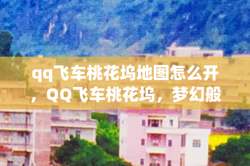 qq飞车桃花坞地图怎么开，QQ飞车桃花坞，梦幻般的赛车世界中的春日秘境