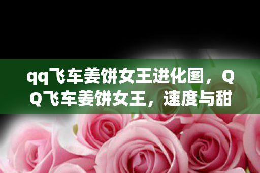 qq飞车姜饼女王进化图,QQ飞车姜饼女王,速度与甜点的完美结合 qq飞车姜饼女王进化图,QQ飞车姜饼女王,速度与甜点的完美结合