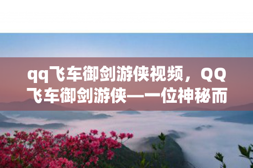 qq飞车御剑游侠视频，QQ飞车御剑游侠—一位神秘而充满魅力的车手形象