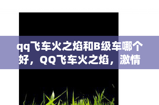 qq飞车火之焰和B级车哪个好,QQ飞车火之焰,激情燃烧的游戏体验 qq飞车火之焰和B级车哪个好,QQ飞车火之焰,激情燃烧的游戏体验