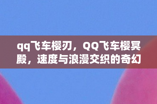 qq飞车樱刃，QQ飞车樱冥殿，速度与浪漫交织的奇幻世界