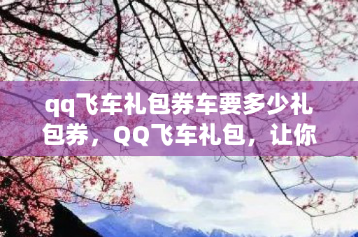 qq飞车礼包券车要多少礼包券，QQ飞车礼包，让你飞驰在虚拟赛道！