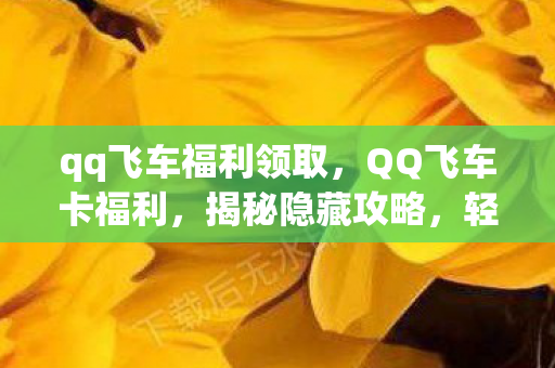 qq飞车福利领取，QQ飞车卡福利，揭秘隐藏攻略，轻松领跑赛道！