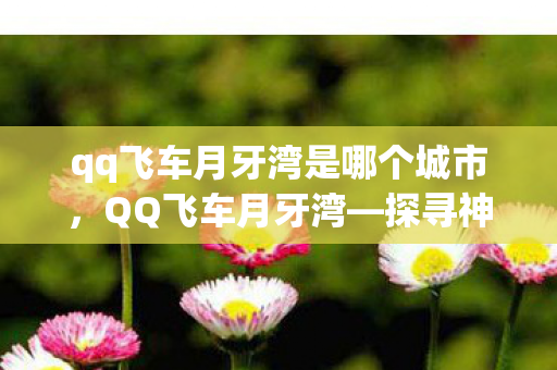 qq飞车月牙湾是哪个城市，QQ飞车月牙湾—探寻神秘之地，领略独特魅力