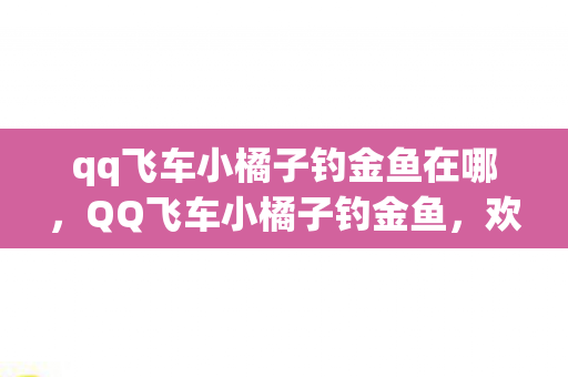 qq飞车小橘子钓金鱼在哪，QQ飞车小橘子钓金鱼，欢乐无限多