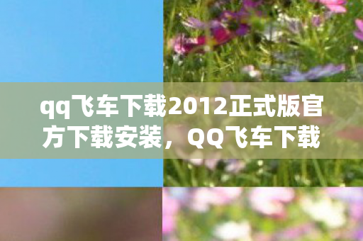 qq飞车下载2012正式版官方下载安装，QQ飞车下载2012正式版官方下载攻略
