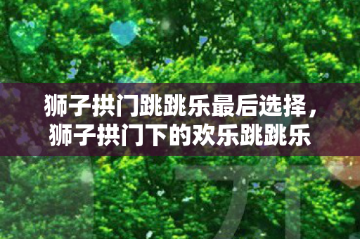 狮子拱门跳跳乐最后选择，狮子拱门下的欢乐跳跳乐