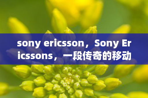 sony ericsson，Sony Ericssons，一段传奇的移动通信之旅