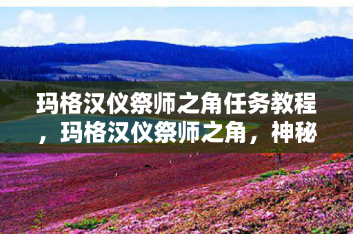 玛格汉仪祭师之角任务教程，玛格汉仪祭师之角，神秘力量的起源与传承