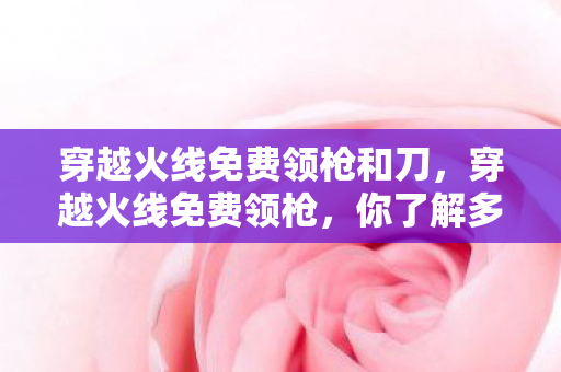 穿越火线免费领枪和刀，穿越火线免费领枪，你了解多少？