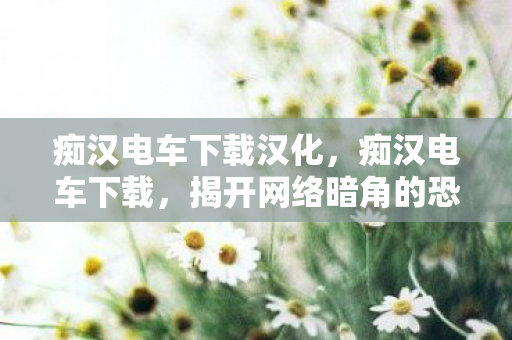 痴汉电车下载汉化,痴汉电车下载,揭开网络暗角的恐怖面纱 痴汉电车下载汉化,痴汉电车下载,揭开网络暗角的恐怖面纱