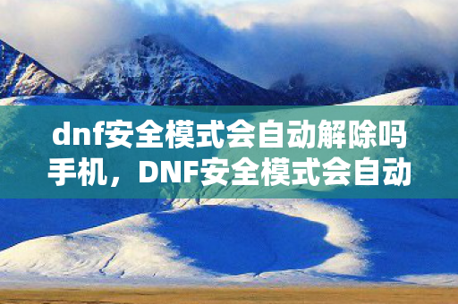 dnf安全模式会自动解除吗手机，DNF安全模式会自动解除吗？详解与分析